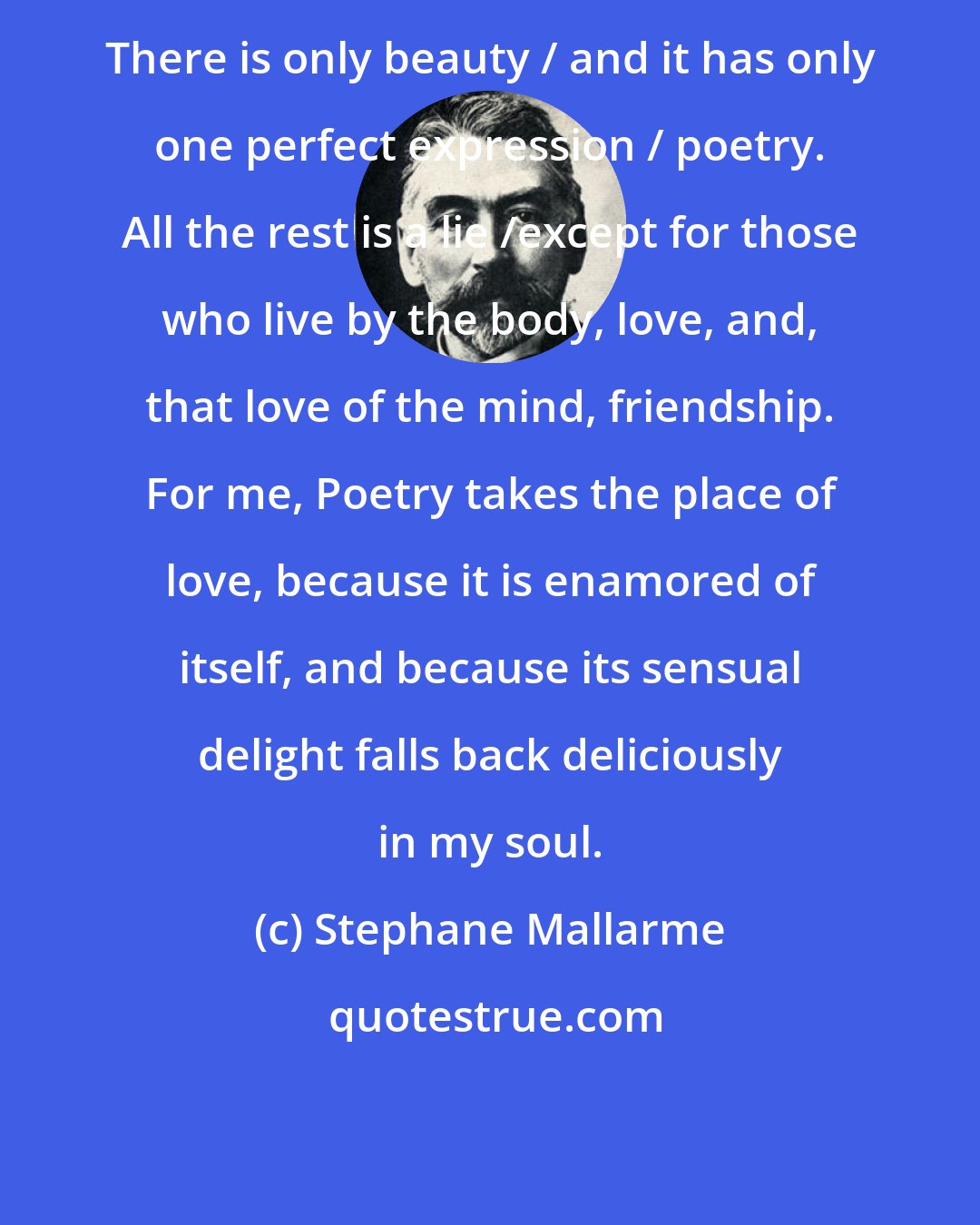 Stephane Mallarme: There is only beauty / and it has only one perfect expression / poetry. All the rest is a lie /except for those who live by the body, love, and, that love of the mind, friendship. For me, Poetry takes the place of love, because it is enamored of itself, and because its sensual delight falls back deliciously in my soul.