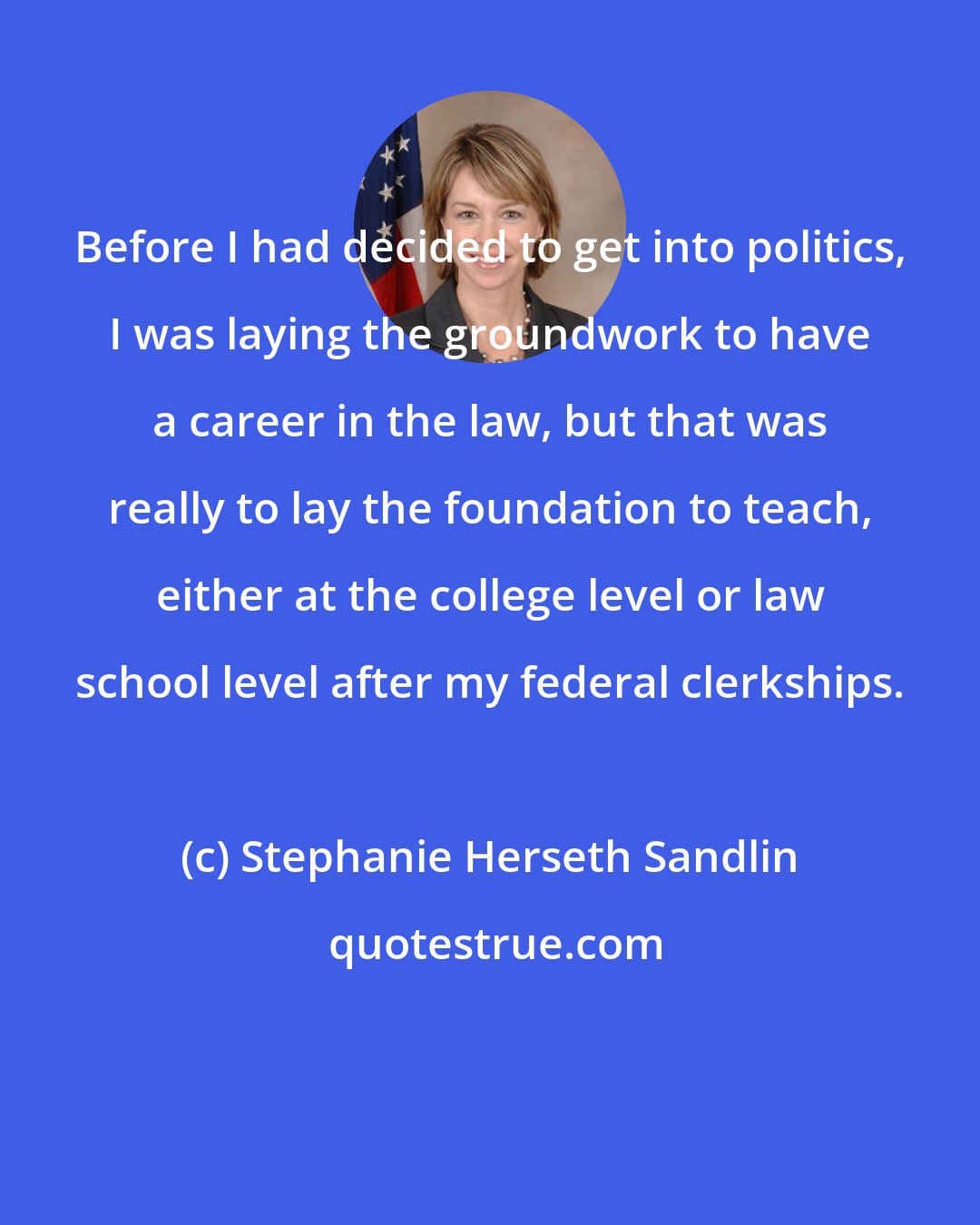 Stephanie Herseth Sandlin: Before I had decided to get into politics, I was laying the groundwork to have a career in the law, but that was really to lay the foundation to teach, either at the college level or law school level after my federal clerkships.