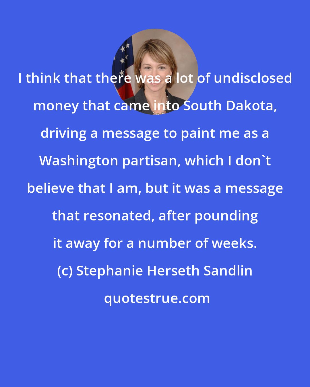 Stephanie Herseth Sandlin: I think that there was a lot of undisclosed money that came into South Dakota, driving a message to paint me as a Washington partisan, which I don't believe that I am, but it was a message that resonated, after pounding it away for a number of weeks.