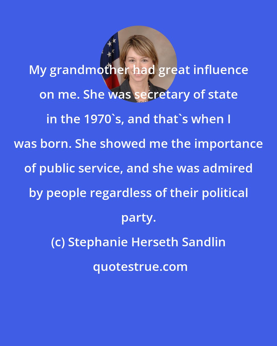 Stephanie Herseth Sandlin: My grandmother had great influence on me. She was secretary of state in the 1970's, and that's when I was born. She showed me the importance of public service, and she was admired by people regardless of their political party.