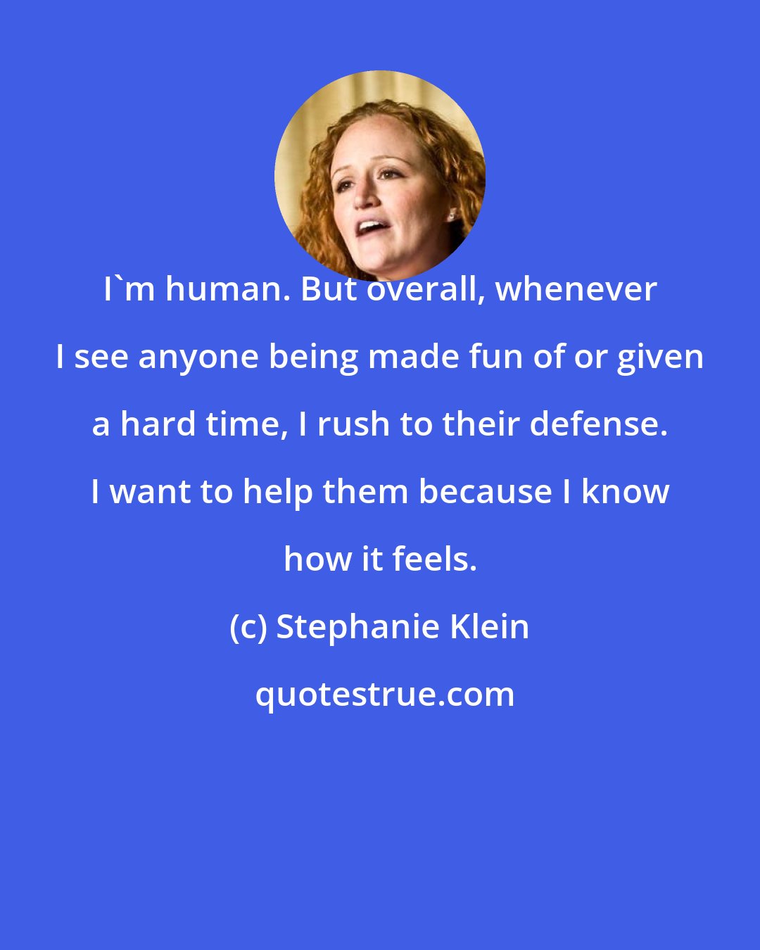 Stephanie Klein: I'm human. But overall, whenever I see anyone being made fun of or given a hard time, I rush to their defense. I want to help them because I know how it feels.