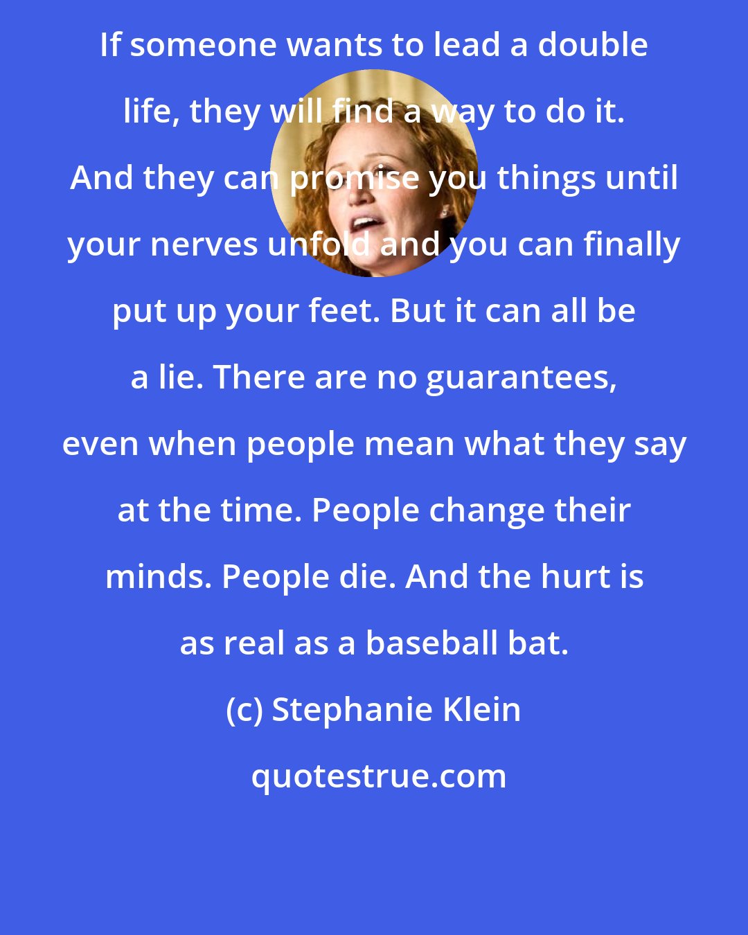 Stephanie Klein: If someone wants to lead a double life, they will find a way to do it. And they can promise you things until your nerves unfold and you can finally put up your feet. But it can all be a lie. There are no guarantees, even when people mean what they say at the time. People change their minds. People die. And the hurt is as real as a baseball bat.