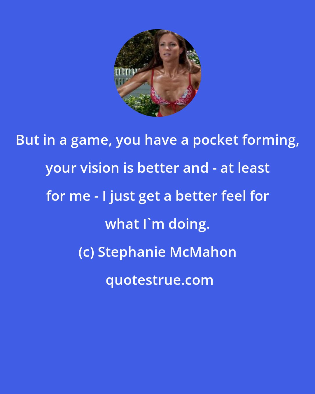 Stephanie McMahon: But in a game, you have a pocket forming, your vision is better and - at least for me - I just get a better feel for what I'm doing.