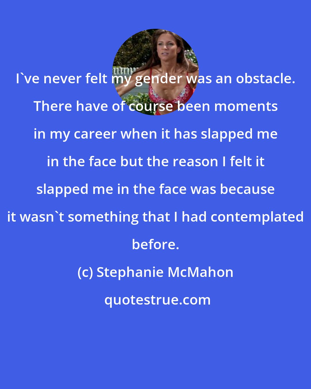 Stephanie McMahon: I've never felt my gender was an obstacle. There have of course been moments in my career when it has slapped me in the face but the reason I felt it slapped me in the face was because it wasn't something that I had contemplated before.