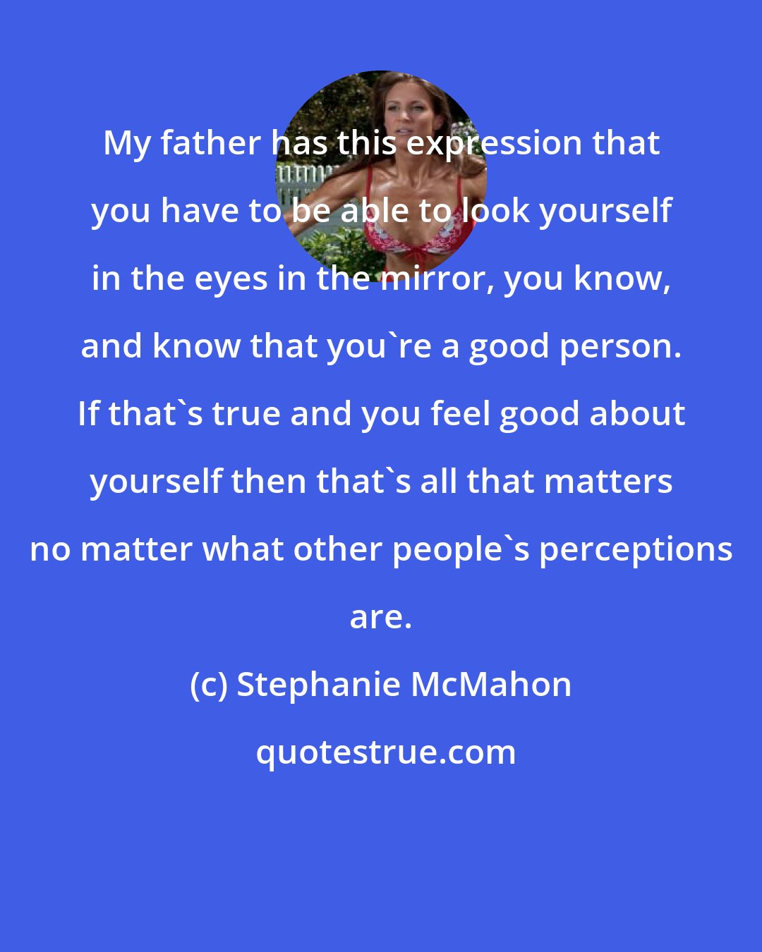 Stephanie McMahon: My father has this expression that you have to be able to look yourself in the eyes in the mirror, you know, and know that you're a good person. If that's true and you feel good about yourself then that's all that matters no matter what other people's perceptions are.