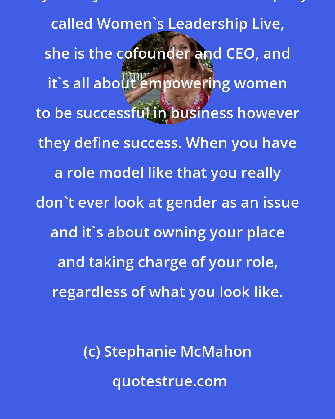 Stephanie McMahon: Now my mom designs to resign so she runs for US senate, and now at 67 my mom just launched a new company called Women's Leadership Live, she is the cofounder and CEO, and it's all about empowering women to be successful in business however they define success. When you have a role model like that you really don't ever look at gender as an issue and it's about owning your place and taking charge of your role, regardless of what you look like.