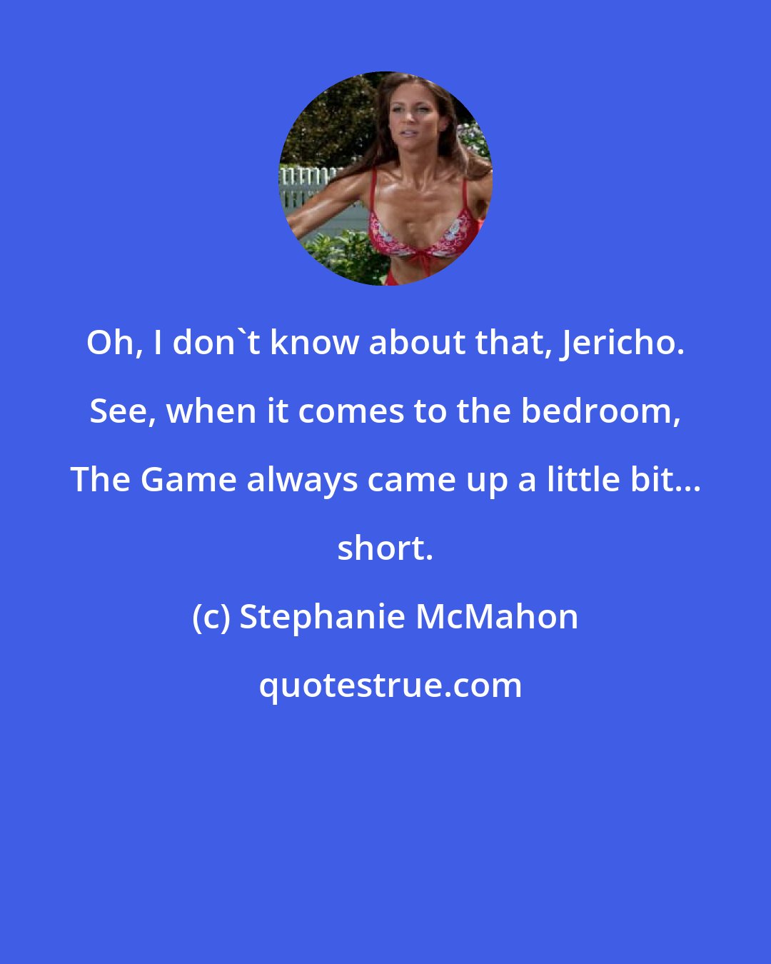 Stephanie McMahon: Oh, I don't know about that, Jericho. See, when it comes to the bedroom, The Game always came up a little bit... short.