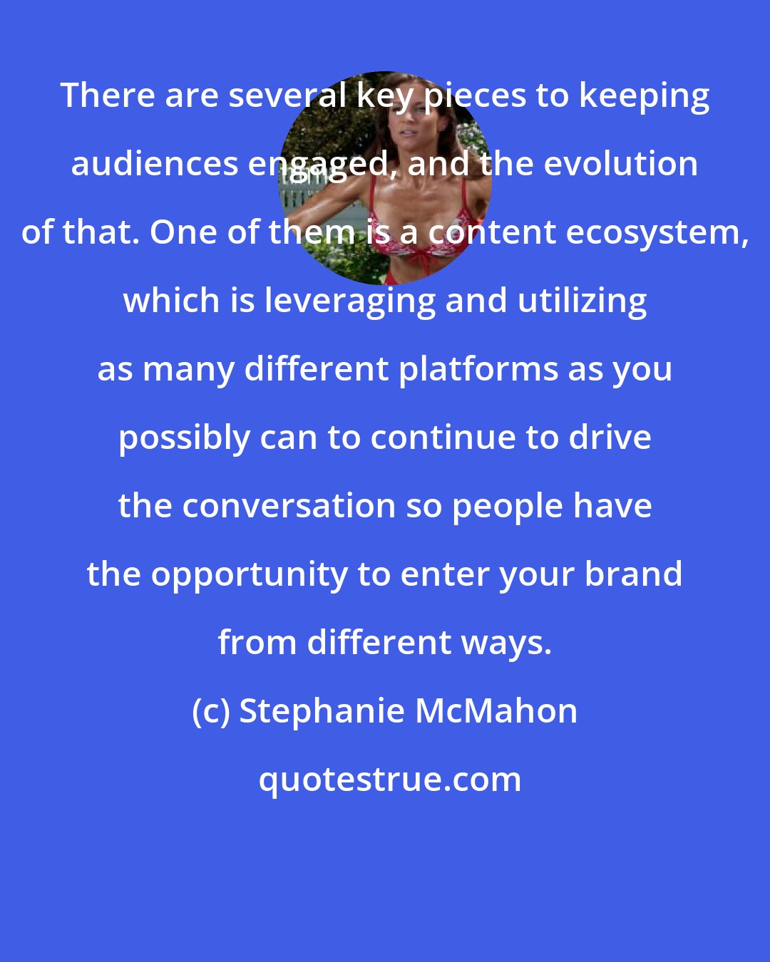 Stephanie McMahon: There are several key pieces to keeping audiences engaged, and the evolution of that. One of them is a content ecosystem, which is leveraging and utilizing as many different platforms as you possibly can to continue to drive the conversation so people have the opportunity to enter your brand from different ways.