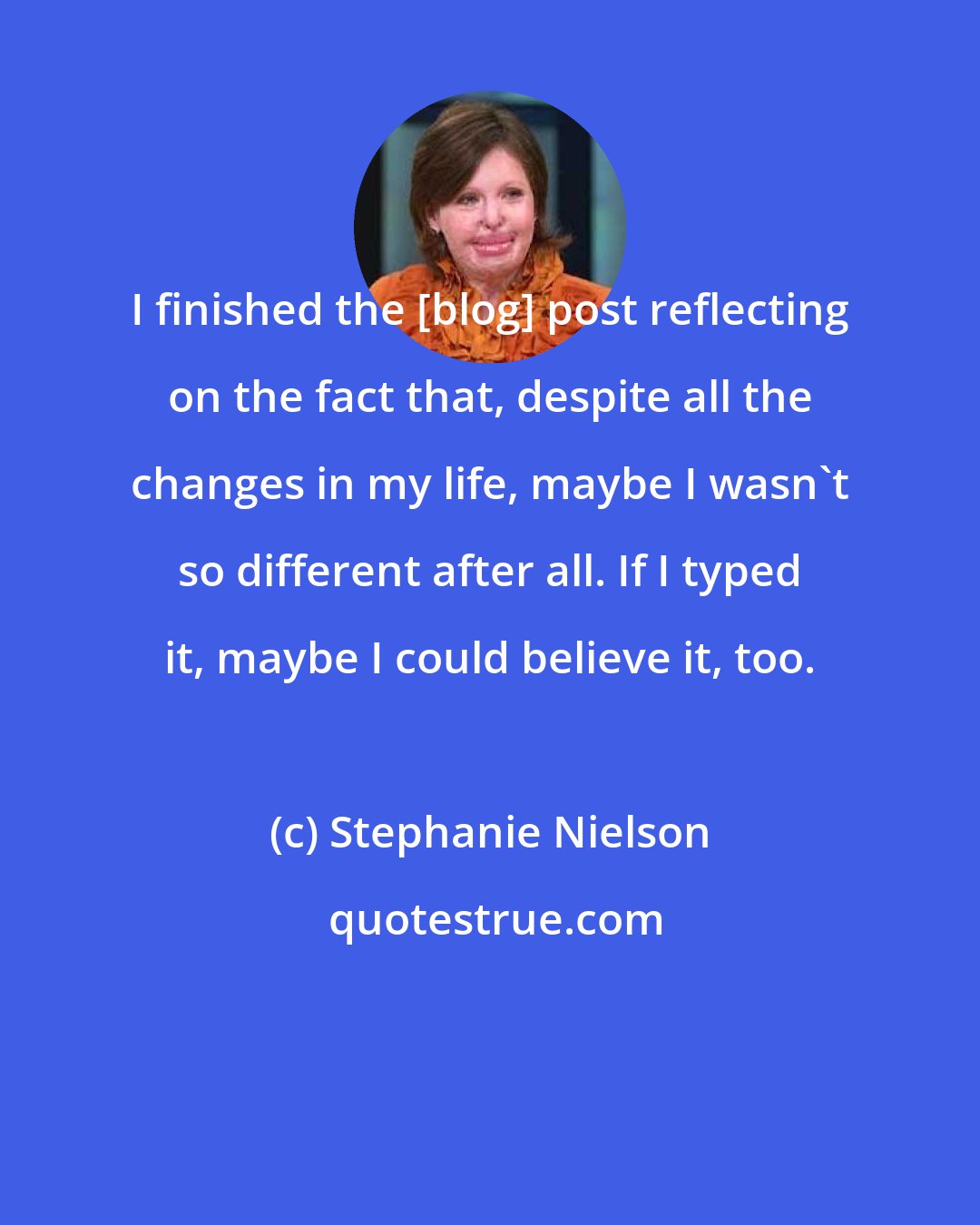 Stephanie Nielson: I finished the [blog] post reflecting on the fact that, despite all the changes in my life, maybe I wasn't so different after all. If I typed it, maybe I could believe it, too.