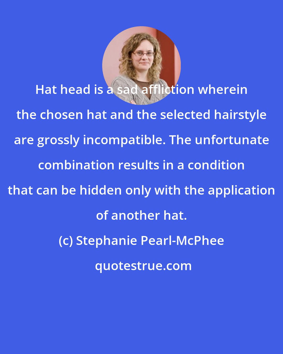 Stephanie Pearl-McPhee: Hat head is a sad affliction wherein the chosen hat and the selected hairstyle are grossly incompatible. The unfortunate combination results in a condition that can be hidden only with the application of another hat.