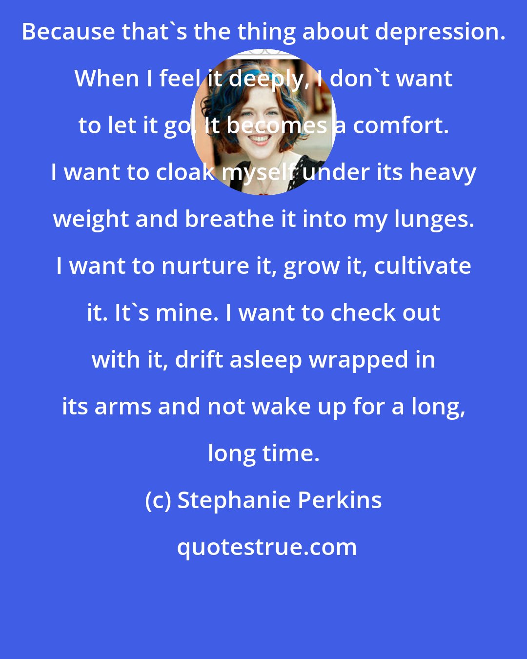 Stephanie Perkins: Because that's the thing about depression. When I feel it deeply, I don't want to let it go. It becomes a comfort. I want to cloak myself under its heavy weight and breathe it into my lunges. I want to nurture it, grow it, cultivate it. It's mine. I want to check out with it, drift asleep wrapped in its arms and not wake up for a long, long time.