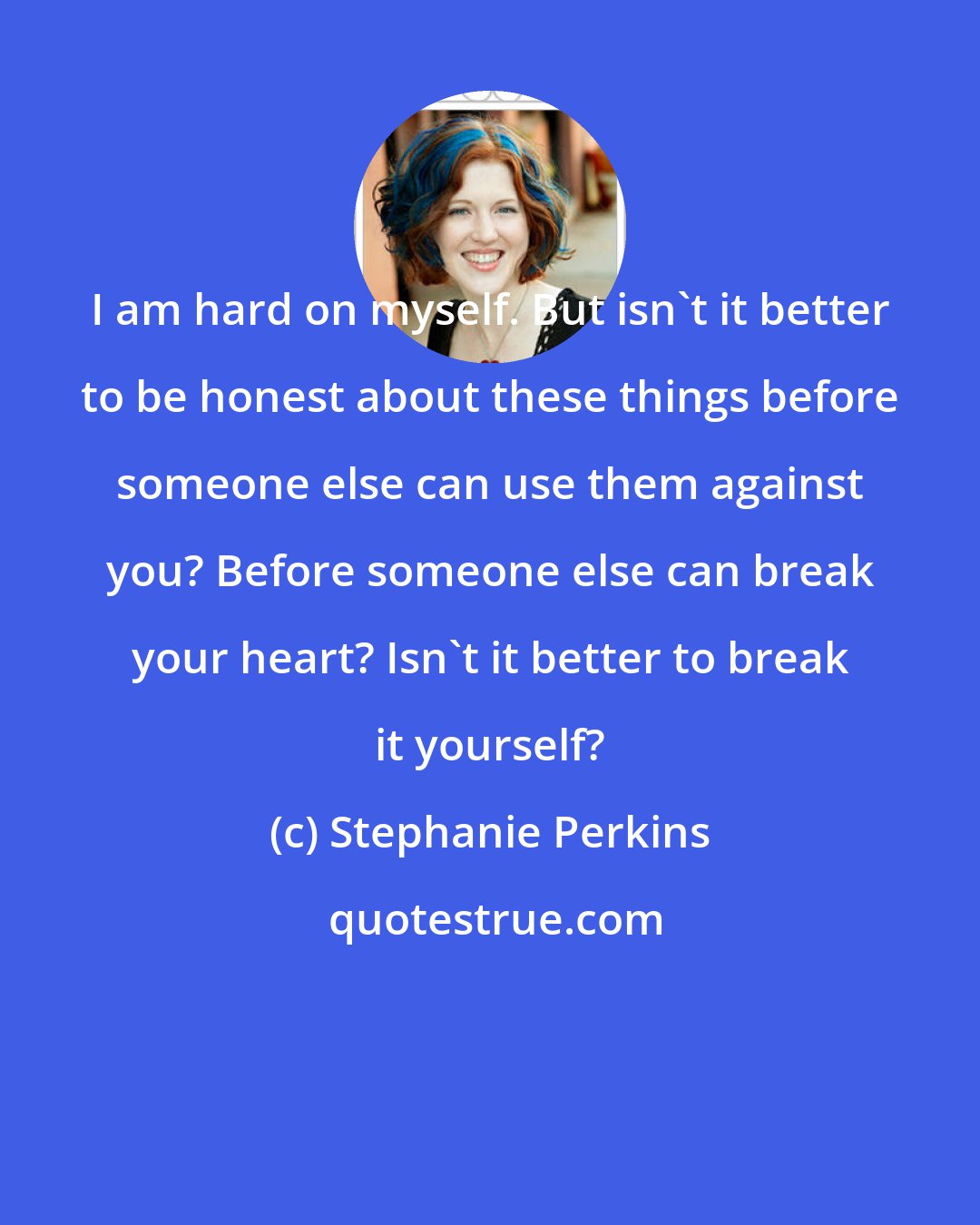 Stephanie Perkins: I am hard on myself. But isn't it better to be honest about these things before someone else can use them against you? Before someone else can break your heart? Isn't it better to break it yourself?