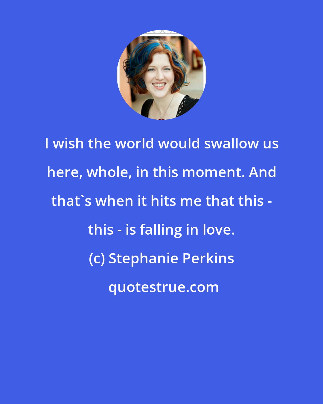 Stephanie Perkins: I wish the world would swallow us here, whole, in this moment. And that's when it hits me that this - this - is falling in love.