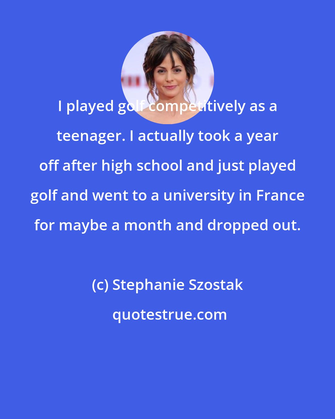 Stephanie Szostak: I played golf competitively as a teenager. I actually took a year off after high school and just played golf and went to a university in France for maybe a month and dropped out.