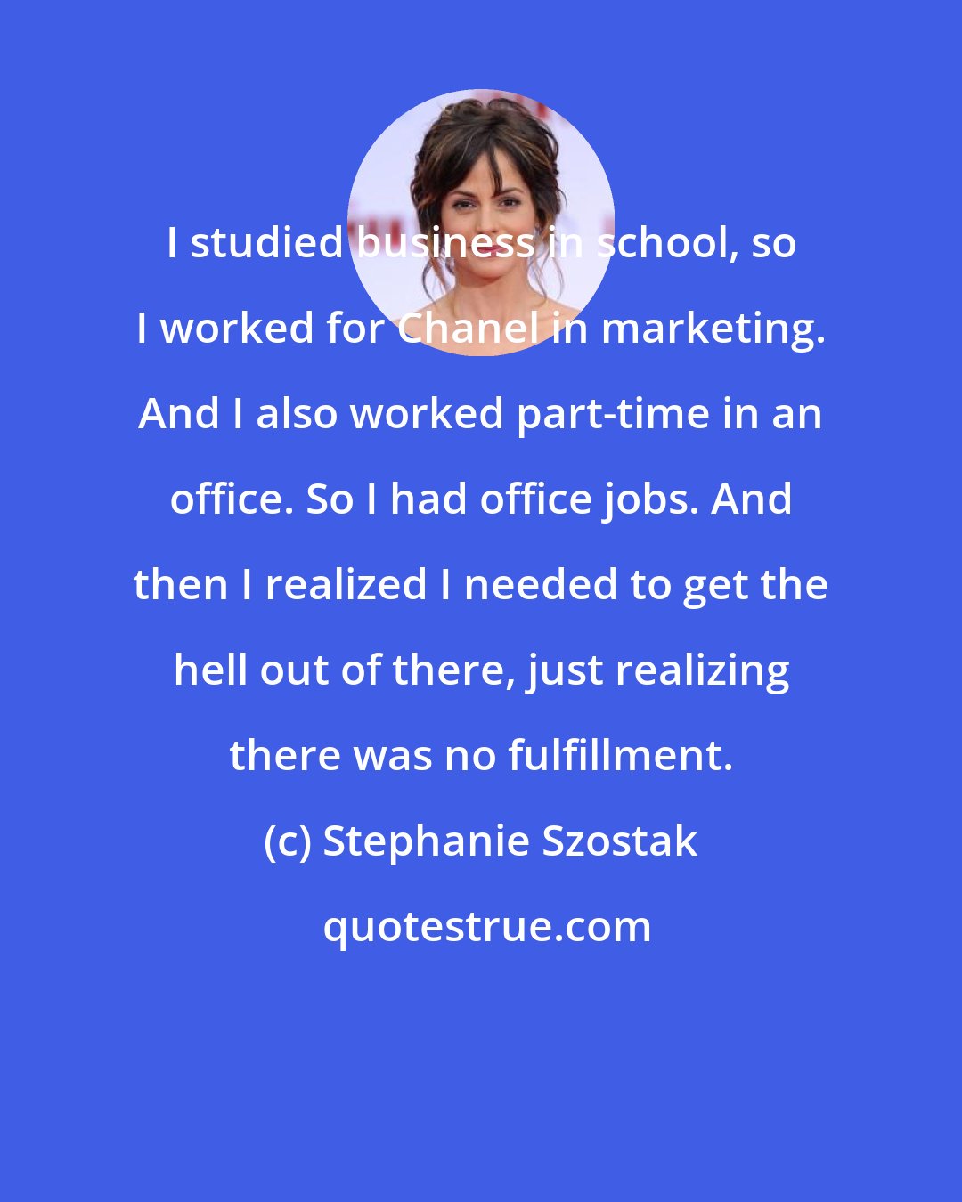 Stephanie Szostak: I studied business in school, so I worked for Chanel in marketing. And I also worked part-time in an office. So I had office jobs. And then I realized I needed to get the hell out of there, just realizing there was no fulfillment.