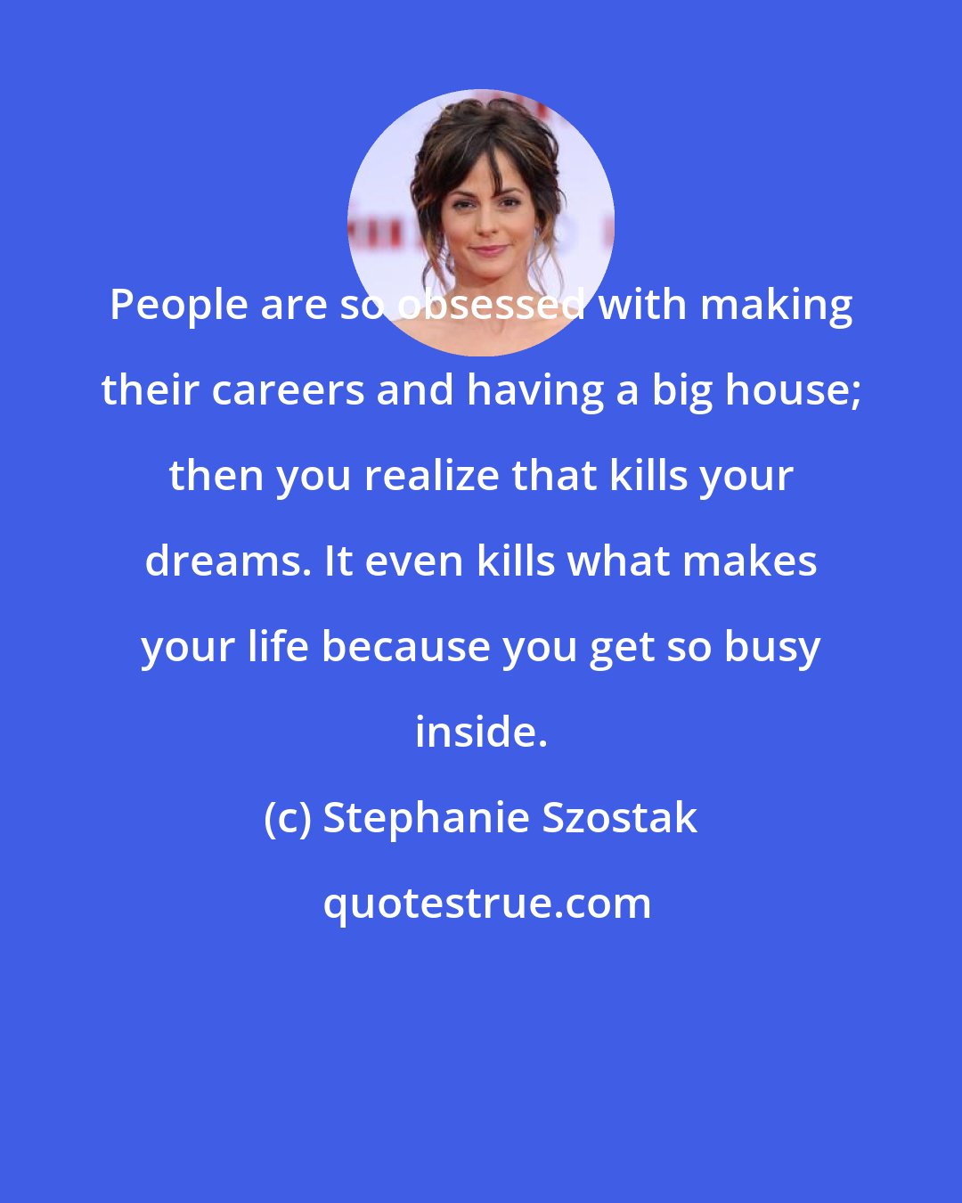 Stephanie Szostak: People are so obsessed with making their careers and having a big house; then you realize that kills your dreams. It even kills what makes your life because you get so busy inside.