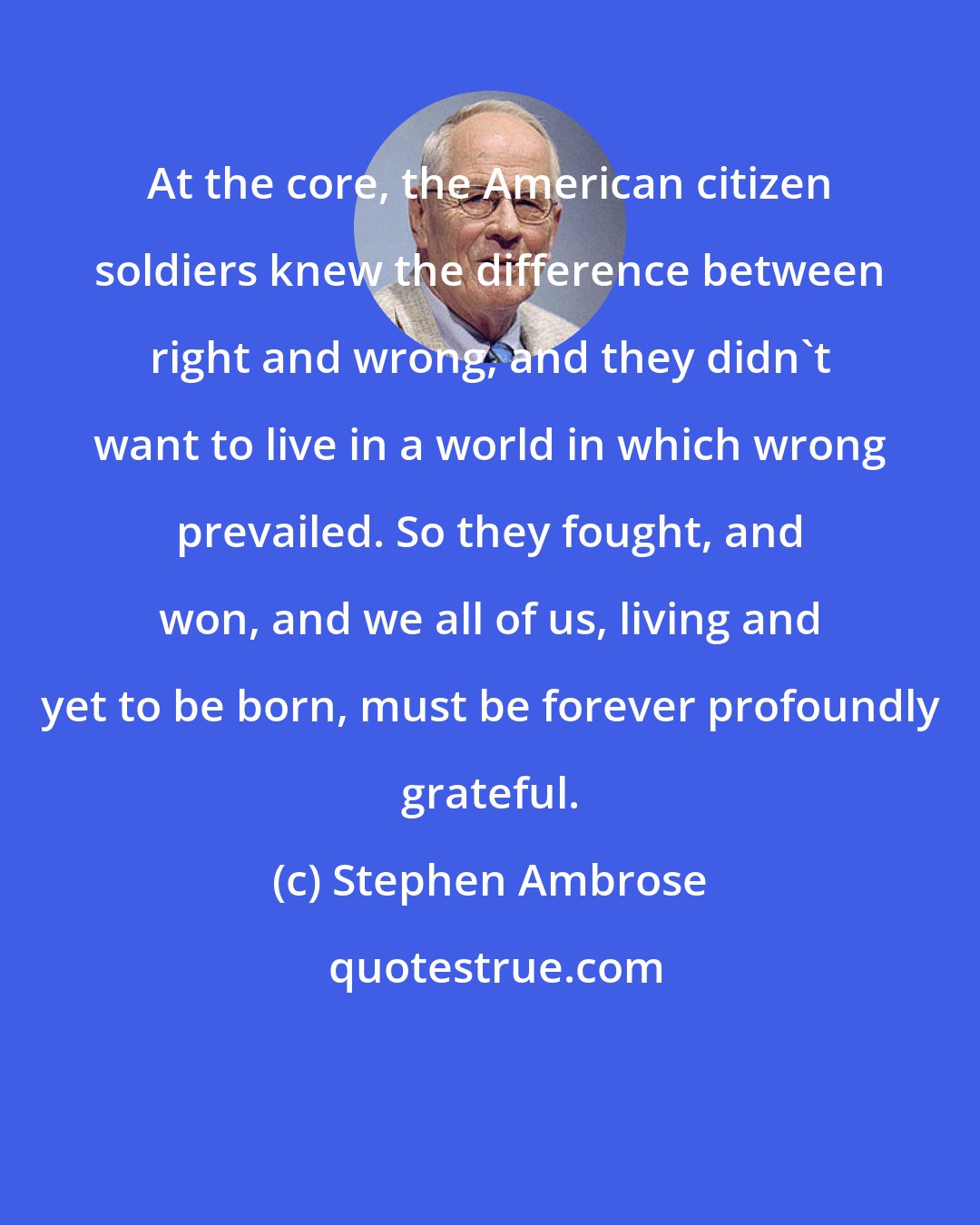 Stephen Ambrose: At the core, the American citizen soldiers knew the difference between right and wrong, and they didn't want to live in a world in which wrong prevailed. So they fought, and won, and we all of us, living and yet to be born, must be forever profoundly grateful.