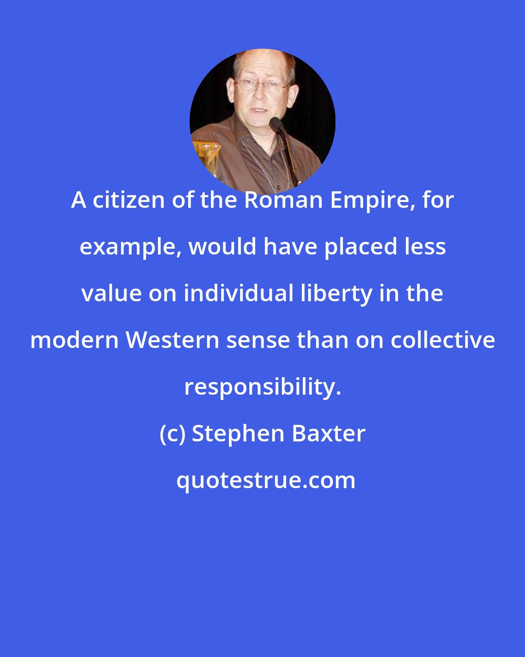 Stephen Baxter: A citizen of the Roman Empire, for example, would have placed less value on individual liberty in the modern Western sense than on collective responsibility.