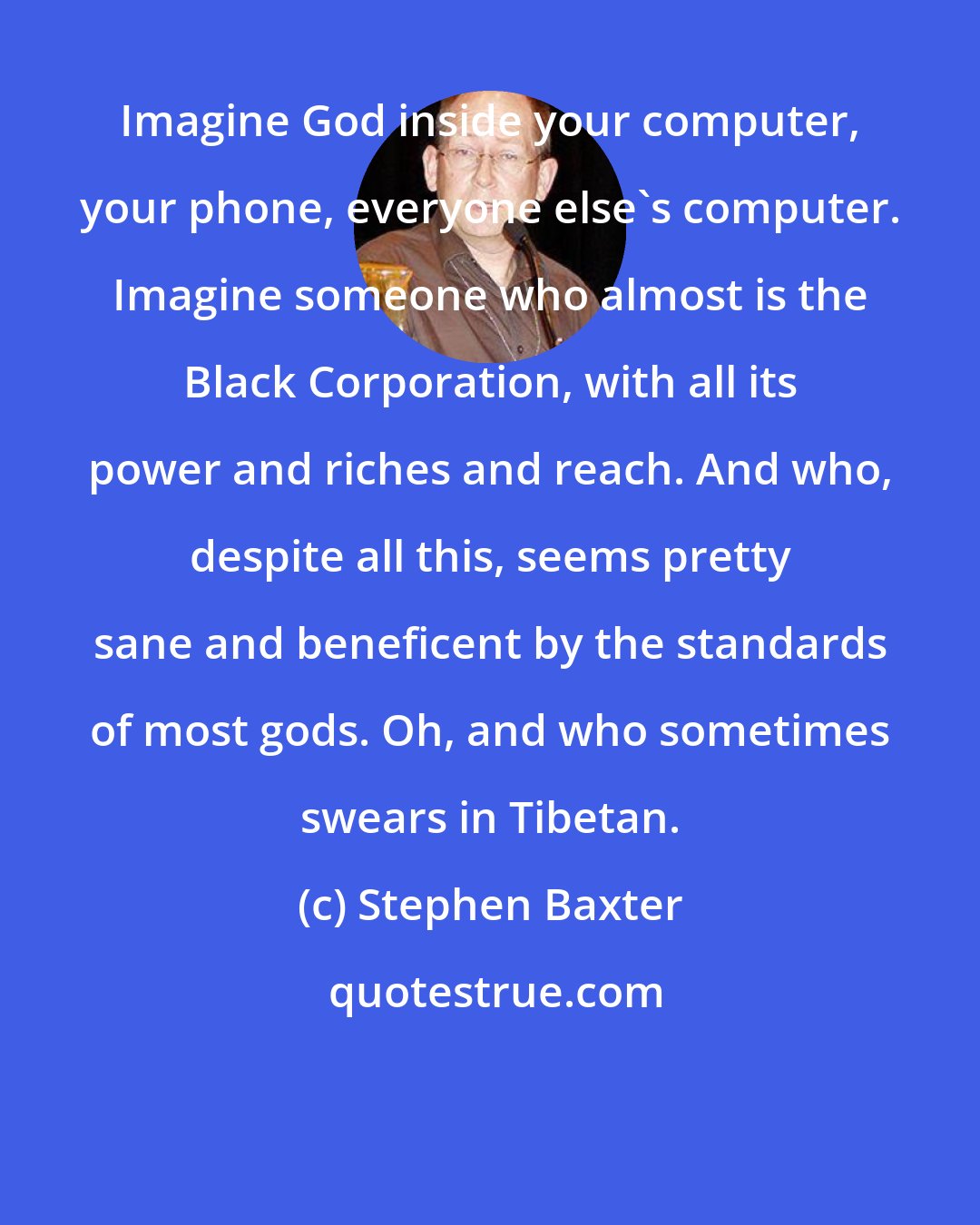Stephen Baxter: Imagine God inside your computer, your phone, everyone else's computer. Imagine someone who almost is the Black Corporation, with all its power and riches and reach. And who, despite all this, seems pretty sane and beneficent by the standards of most gods. Oh, and who sometimes swears in Tibetan.