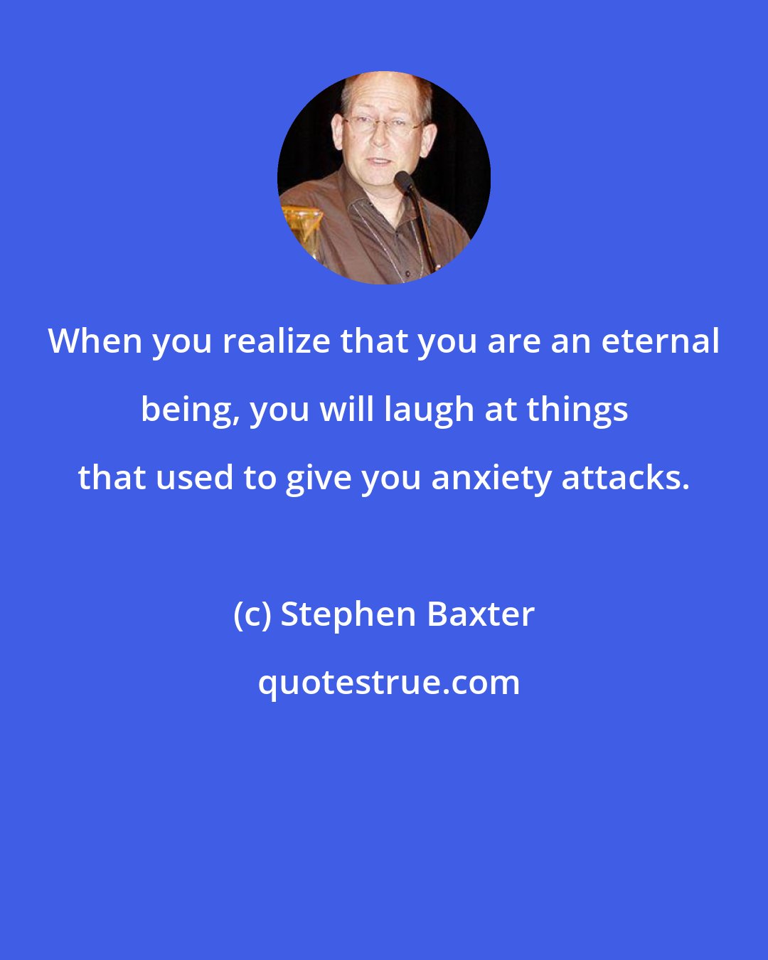 Stephen Baxter: When you realize that you are an eternal being, you will laugh at things that used to give you anxiety attacks.