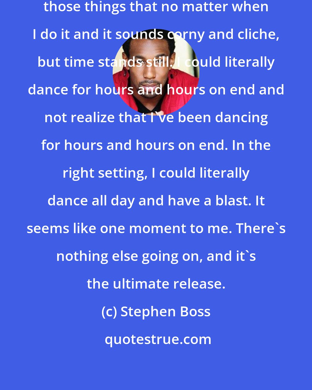 Stephen Boss: Dancing is still, for me, one of those things that no matter when I do it and it sounds corny and cliche, but time stands still. I could literally dance for hours and hours on end and not realize that I've been dancing for hours and hours on end. In the right setting, I could literally dance all day and have a blast. It seems like one moment to me. There's nothing else going on, and it's the ultimate release.