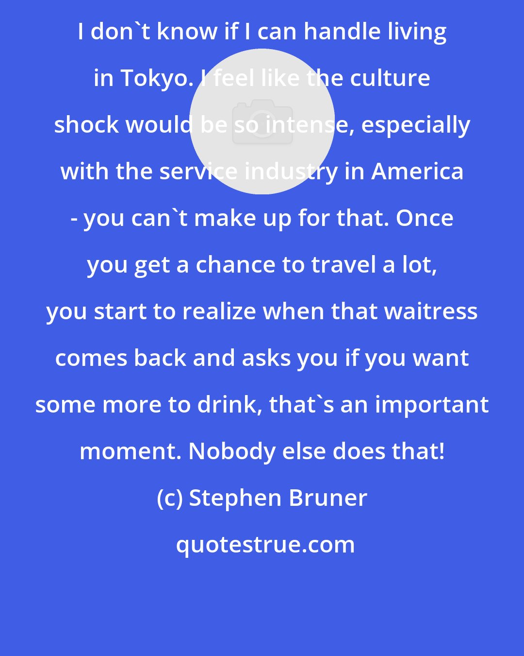 Stephen Bruner: I don't know if I can handle living in Tokyo. I feel like the culture shock would be so intense, especially with the service industry in America - you can't make up for that. Once you get a chance to travel a lot, you start to realize when that waitress comes back and asks you if you want some more to drink, that's an important moment. Nobody else does that!