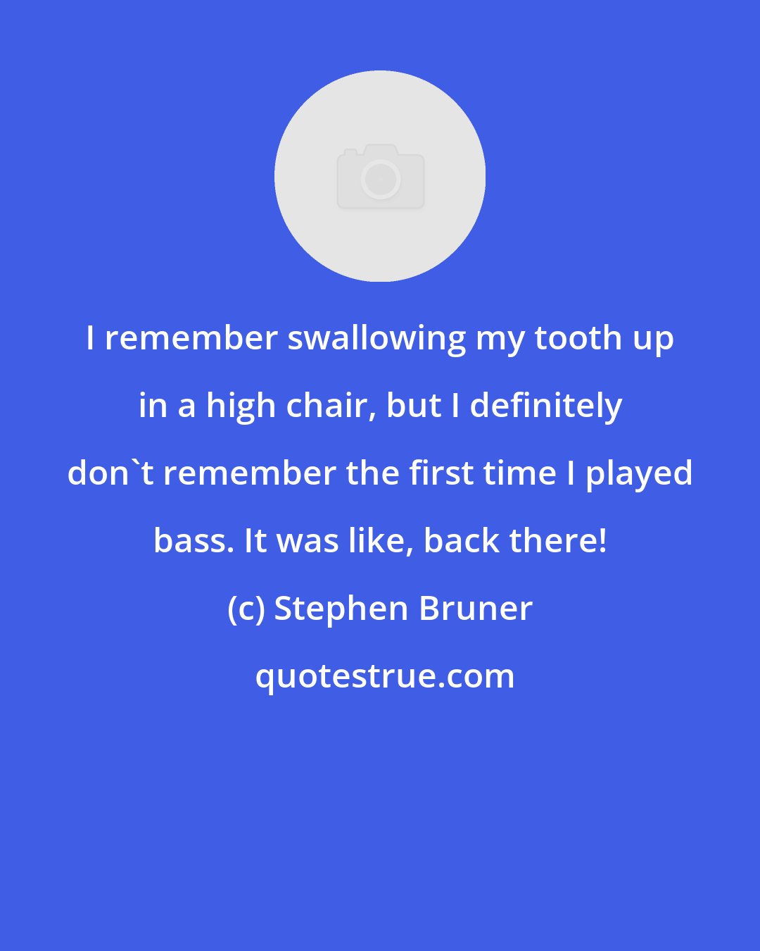 Stephen Bruner: I remember swallowing my tooth up in a high chair, but I definitely don't remember the first time I played bass. It was like, back there!