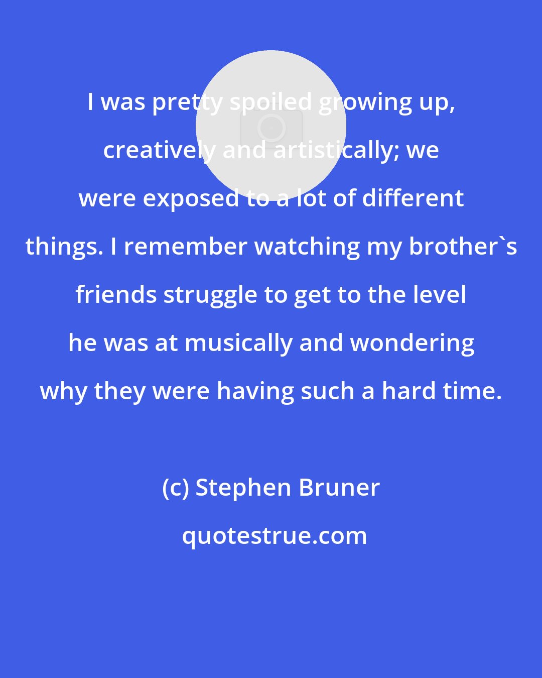 Stephen Bruner: I was pretty spoiled growing up, creatively and artistically; we were exposed to a lot of different things. I remember watching my brother's friends struggle to get to the level he was at musically and wondering why they were having such a hard time.
