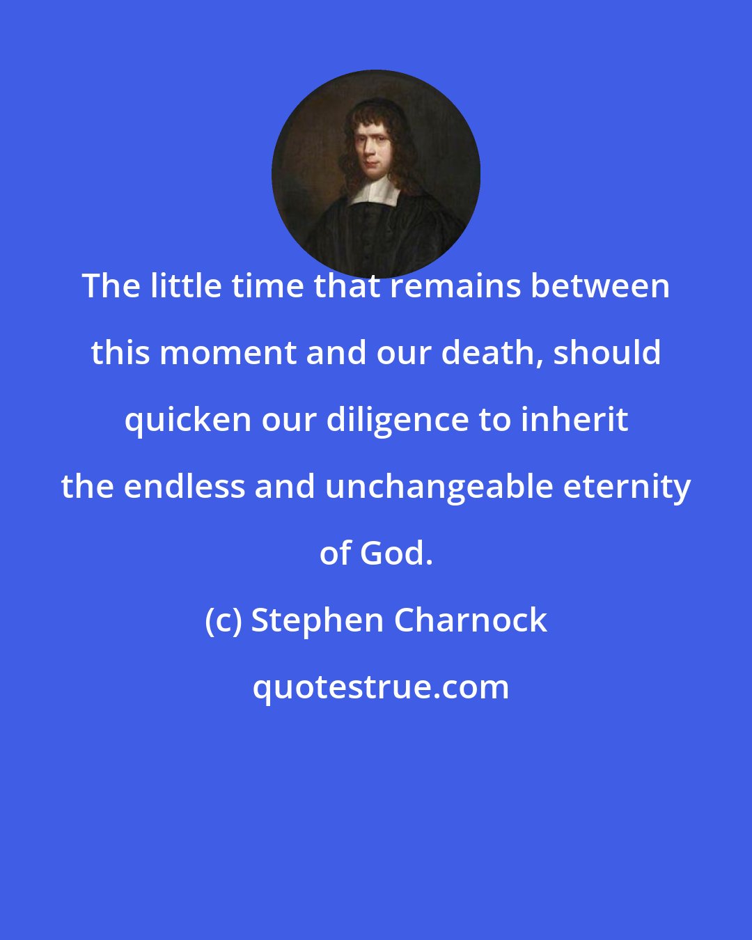 Stephen Charnock: The little time that remains between this moment and our death, should quicken our diligence to inherit the endless and unchangeable eternity of God.