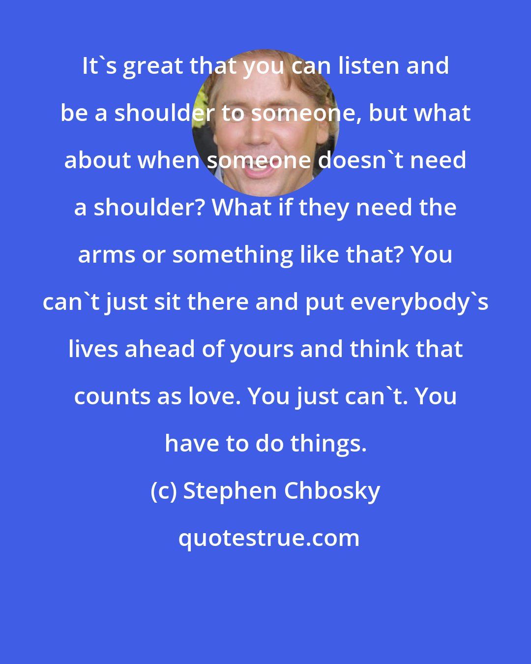 Stephen Chbosky: It's great that you can listen and be a shoulder to someone, but what about when someone doesn't need a shoulder? What if they need the arms or something like that? You can't just sit there and put everybody's lives ahead of yours and think that counts as love. You just can't. You have to do things.