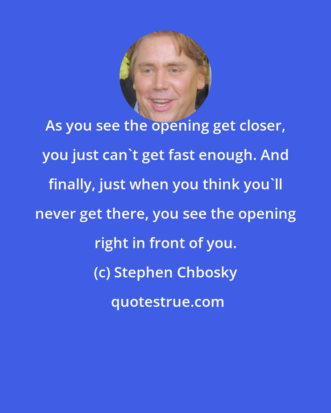 Stephen Chbosky: As you see the opening get closer, you just can't get fast enough. And finally, just when you think you'll never get there, you see the opening right in front of you.