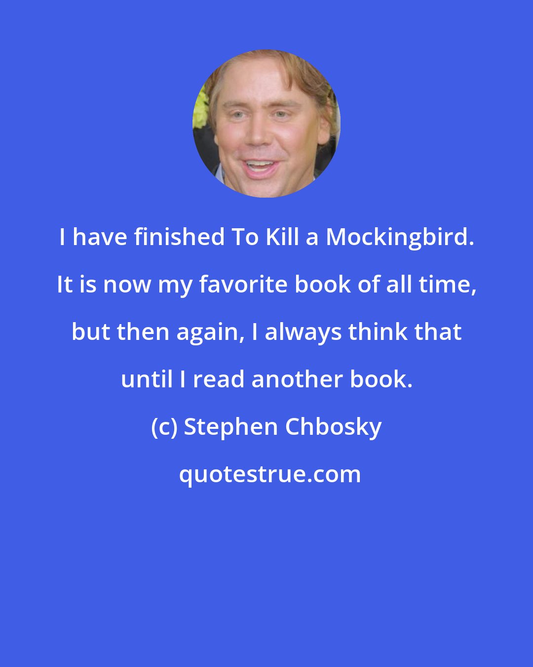Stephen Chbosky: I have finished To Kill a Mockingbird. It is now my favorite book of all time, but then again, I always think that until I read another book.