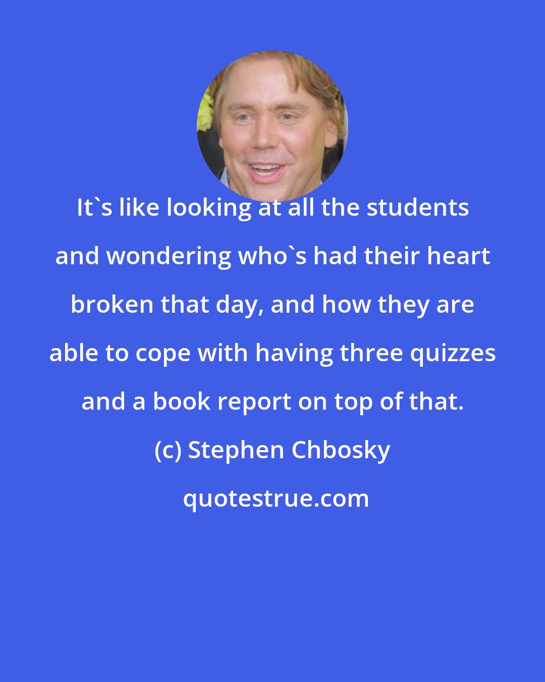 Stephen Chbosky: It's like looking at all the students and wondering who's had their heart broken that day, and how they are able to cope with having three quizzes and a book report on top of that.