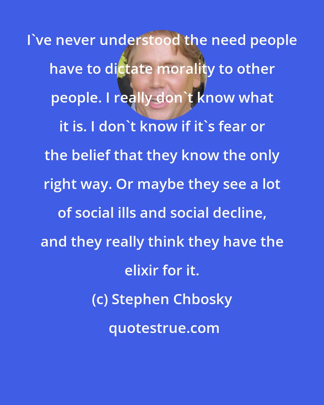 Stephen Chbosky: I've never understood the need people have to dictate morality to other people. I really don't know what it is. I don't know if it's fear or the belief that they know the only right way. Or maybe they see a lot of social ills and social decline, and they really think they have the elixir for it.