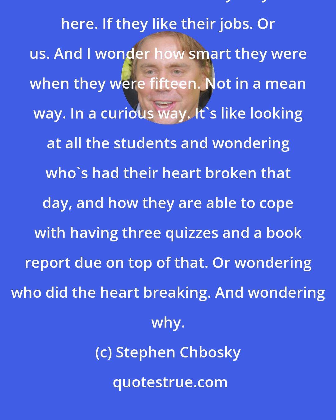 Stephen Chbosky: I walk around the school hallways and look at the people. I look at the teachers and wonder why they're here. If they like their jobs. Or us. And I wonder how smart they were when they were fifteen. Not in a mean way. In a curious way. It's like looking at all the students and wondering who's had their heart broken that day, and how they are able to cope with having three quizzes and a book report due on top of that. Or wondering who did the heart breaking. And wondering why.