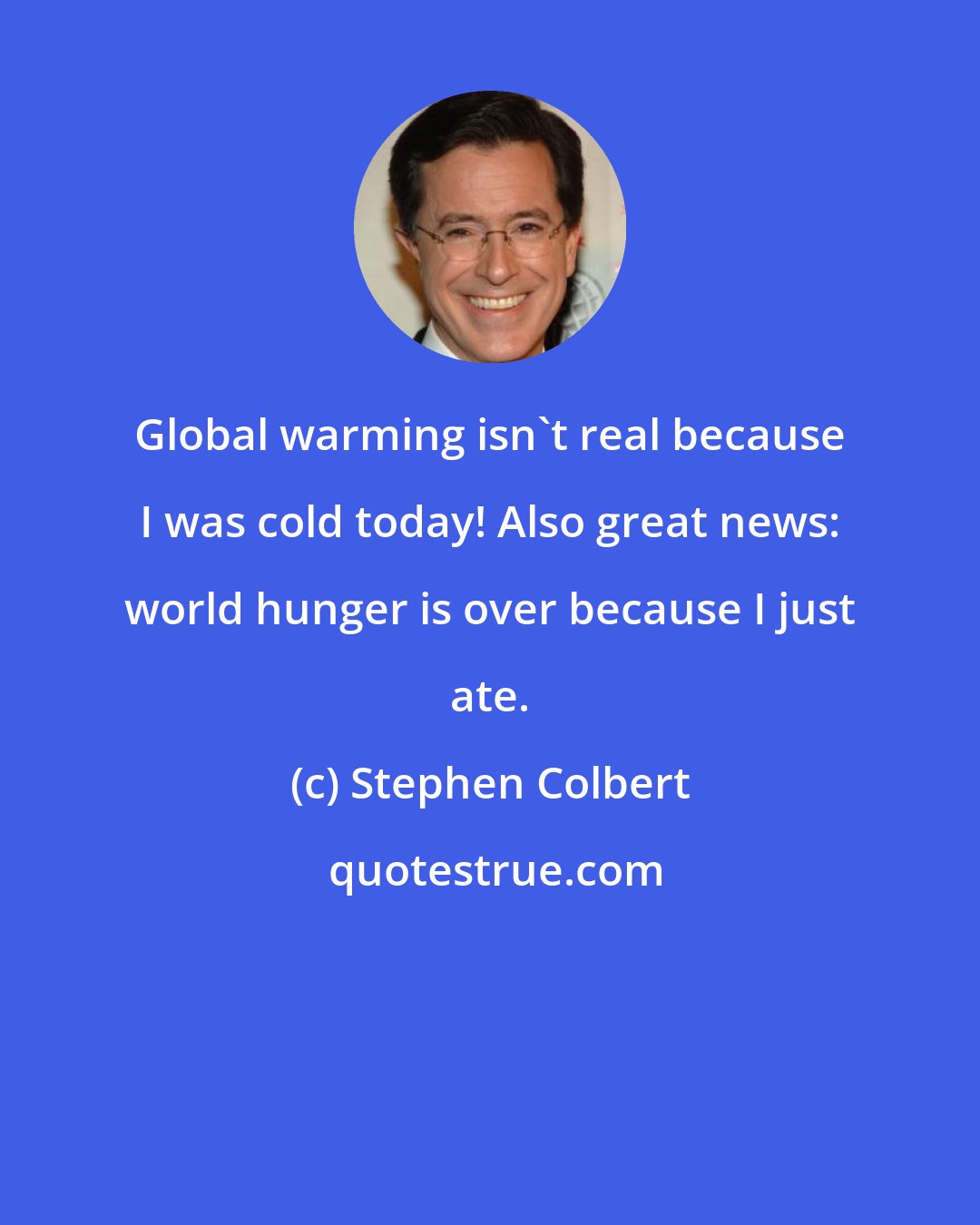 Stephen Colbert: Global warming isn't real because I was cold today! Also great news: world hunger is over because I just ate.