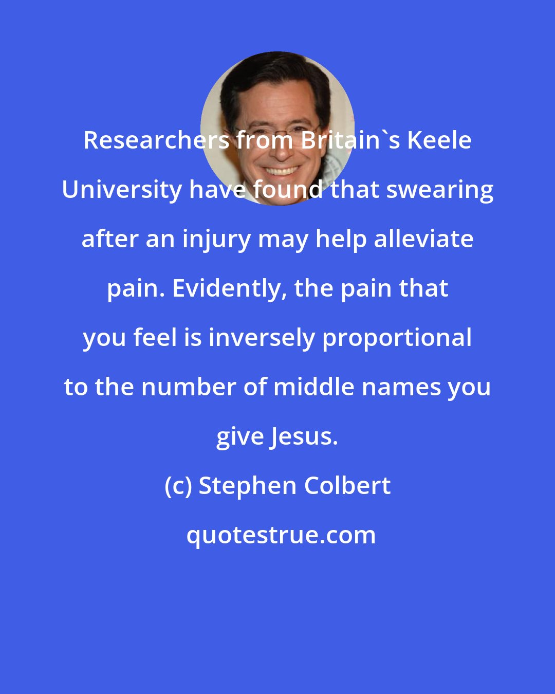 Stephen Colbert: Researchers from Britain's Keele University have found that swearing after an injury may help alleviate pain. Evidently, the pain that you feel is inversely proportional to the number of middle names you give Jesus.