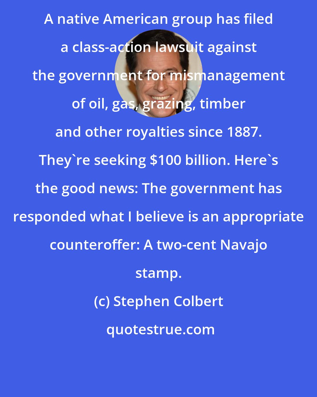 Stephen Colbert: A native American group has filed a class-action lawsuit against the government for mismanagement of oil, gas, grazing, timber and other royalties since 1887. They're seeking $100 billion. Here's the good news: The government has responded what I believe is an appropriate counteroffer: A two-cent Navajo stamp.