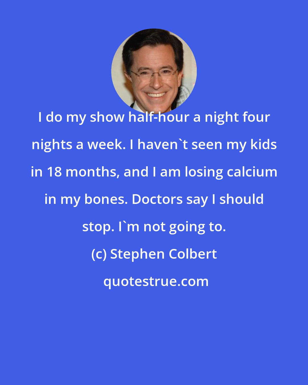 Stephen Colbert: I do my show half-hour a night four nights a week. I haven't seen my kids in 18 months, and I am losing calcium in my bones. Doctors say I should stop. I'm not going to.