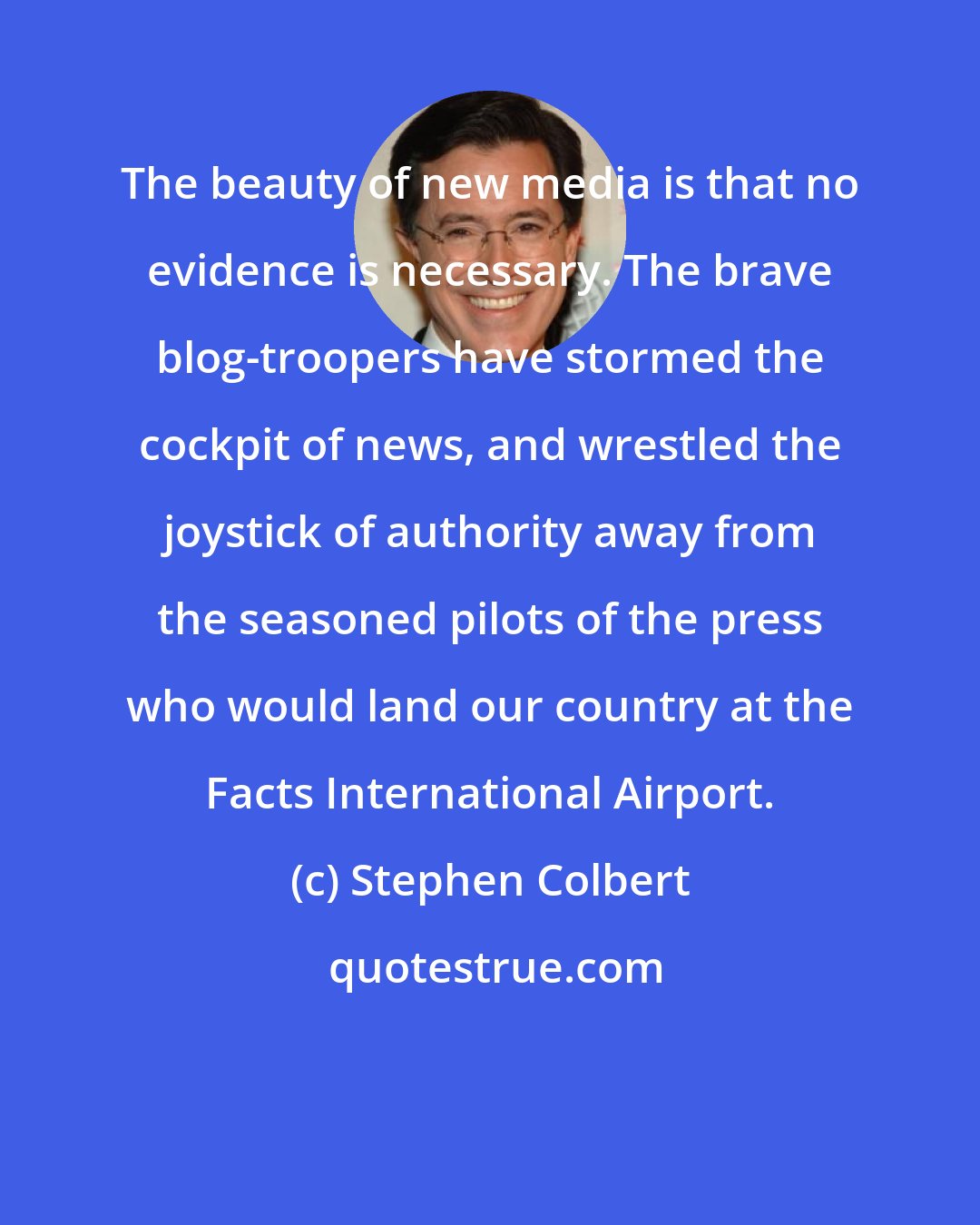 Stephen Colbert: The beauty of new media is that no evidence is necessary. The brave blog-troopers have stormed the cockpit of news, and wrestled the joystick of authority away from the seasoned pilots of the press who would land our country at the Facts International Airport.