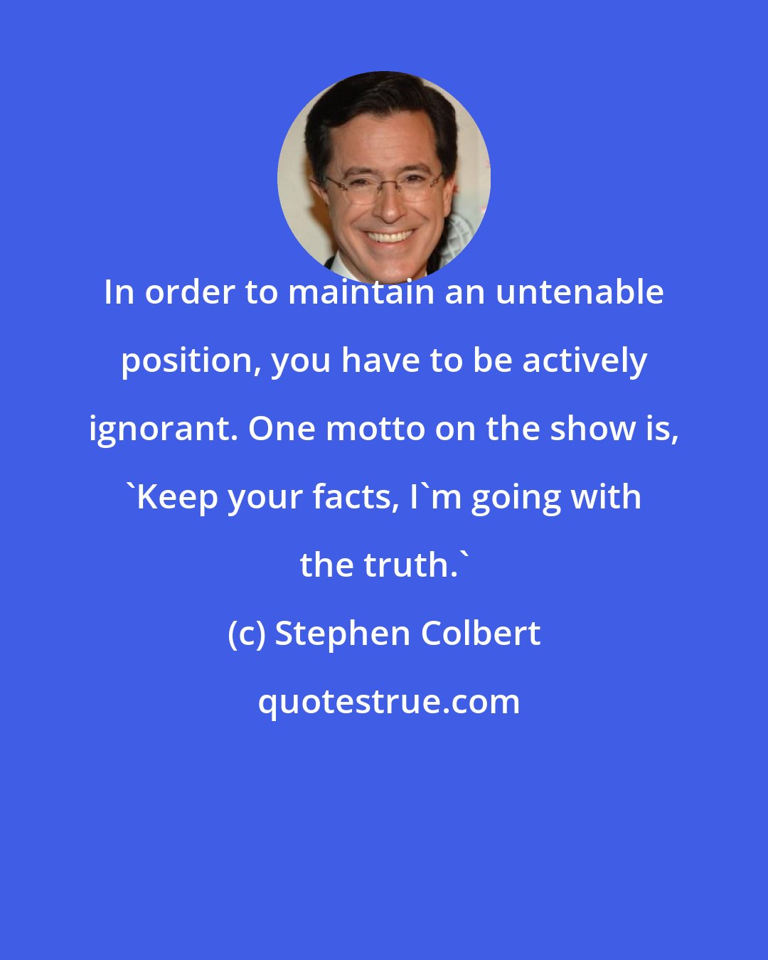 Stephen Colbert: In order to maintain an untenable position, you have to be actively ignorant. One motto on the show is, 'Keep your facts, I'm going with the truth.'