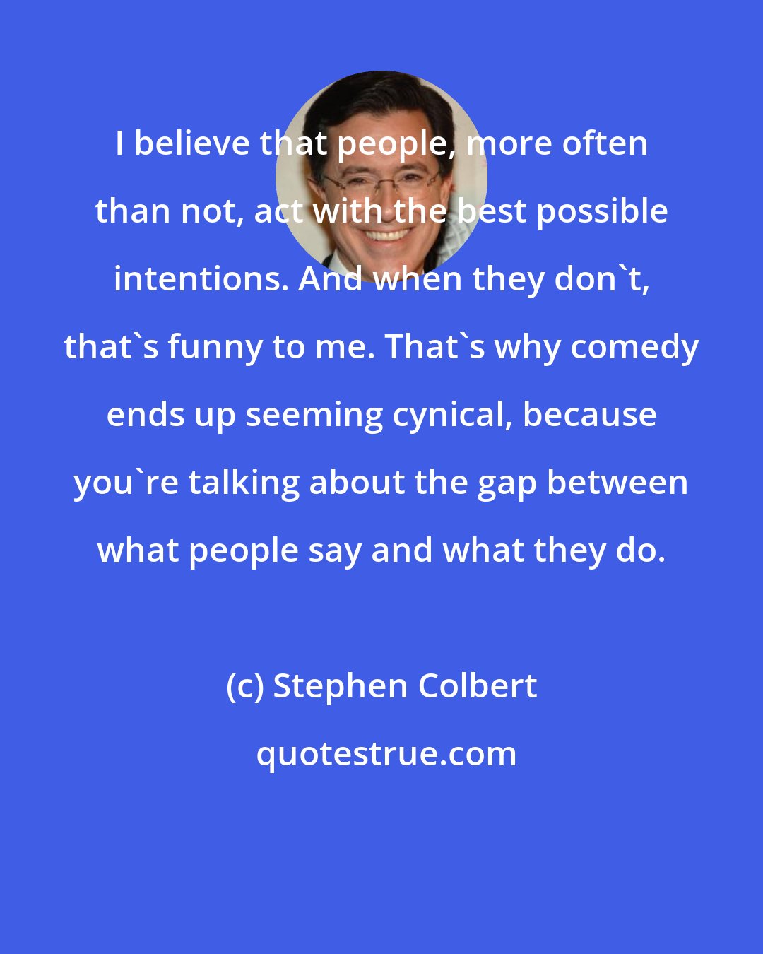 Stephen Colbert: I believe that people, more often than not, act with the best possible intentions. And when they don't, that's funny to me. That's why comedy ends up seeming cynical, because you're talking about the gap between what people say and what they do.
