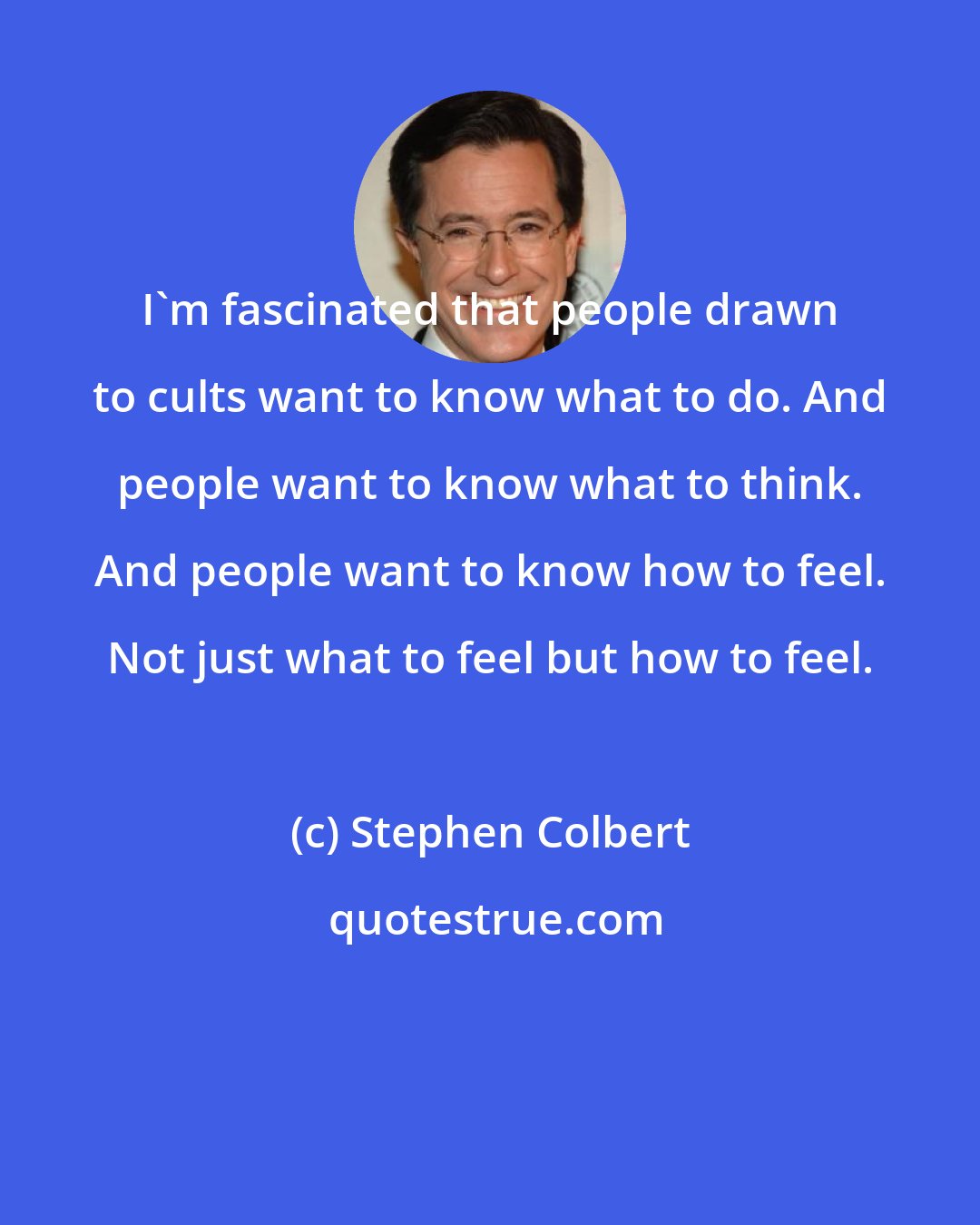 Stephen Colbert: I'm fascinated that people drawn to cults want to know what to do. And people want to know what to think. And people want to know how to feel. Not just what to feel but how to feel.