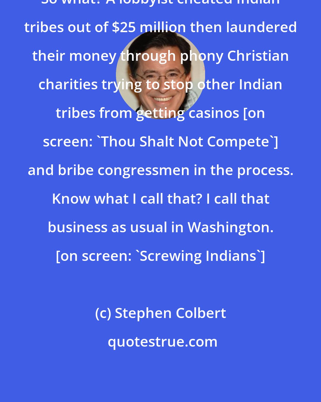 Stephen Colbert: So what? A lobbyist cheated Indian tribes out of $25 million then laundered their money through phony Christian charities trying to stop other Indian tribes from getting casinos [on screen: 'Thou Shalt Not Compete'] and bribe congressmen in the process. Know what I call that? I call that business as usual in Washington. [on screen: 'Screwing Indians']