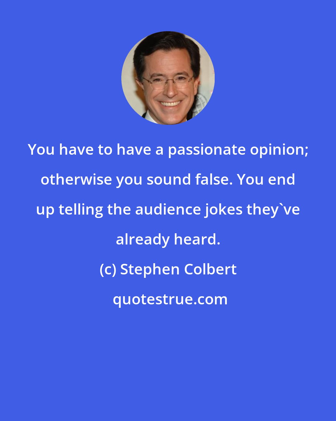 Stephen Colbert: You have to have a passionate opinion; otherwise you sound false. You end up telling the audience jokes they've already heard.