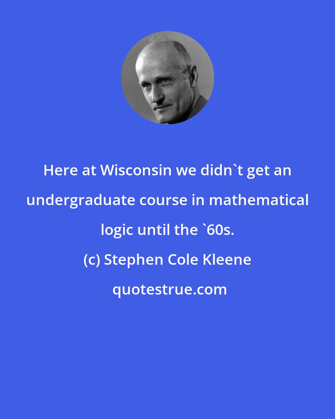 Stephen Cole Kleene: Here at Wisconsin we didn't get an undergraduate course in mathematical logic until the '60s.