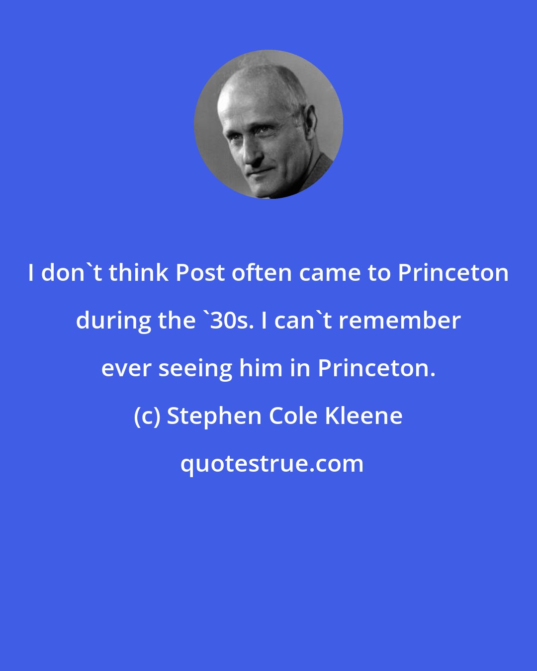 Stephen Cole Kleene: I don't think Post often came to Princeton during the '30s. I can't remember ever seeing him in Princeton.