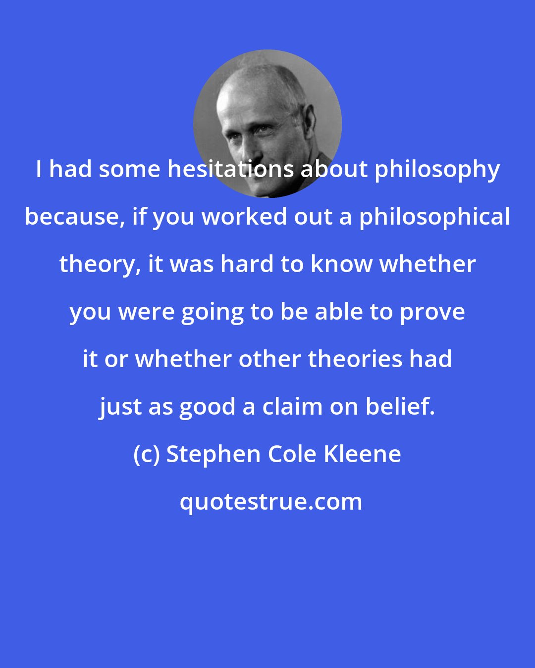 Stephen Cole Kleene: I had some hesitations about philosophy because, if you worked out a philosophical theory, it was hard to know whether you were going to be able to prove it or whether other theories had just as good a claim on belief.