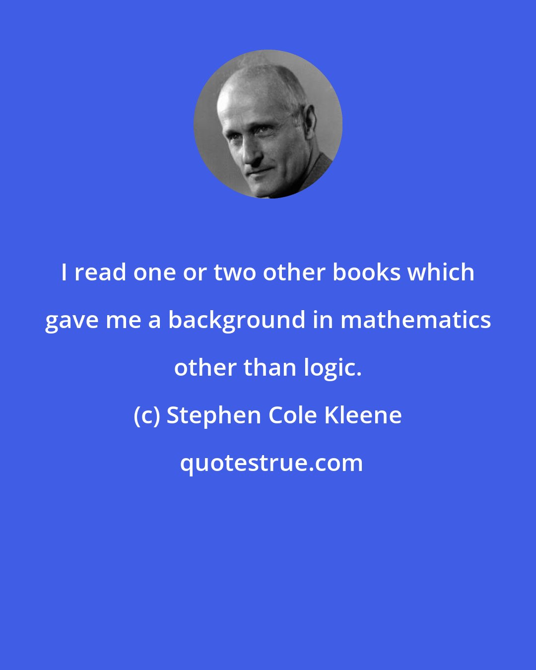 Stephen Cole Kleene: I read one or two other books which gave me a background in mathematics other than logic.