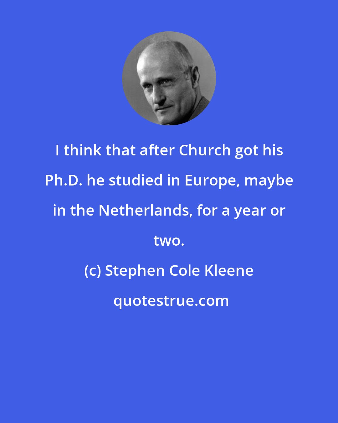 Stephen Cole Kleene: I think that after Church got his Ph.D. he studied in Europe, maybe in the Netherlands, for a year or two.